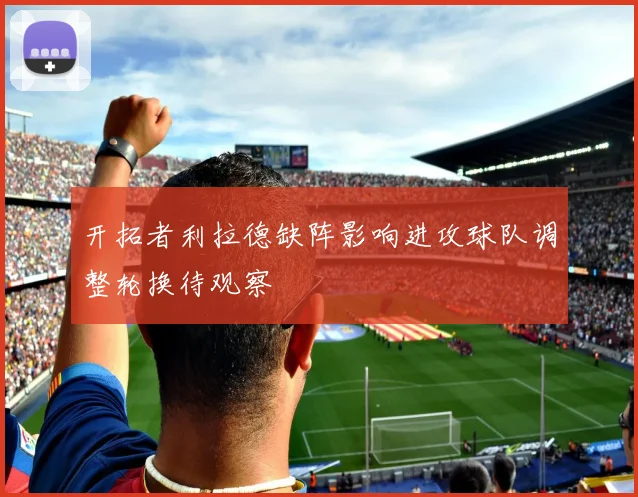 开拓者利拉德缺阵影响进攻球队调整轮换待观察