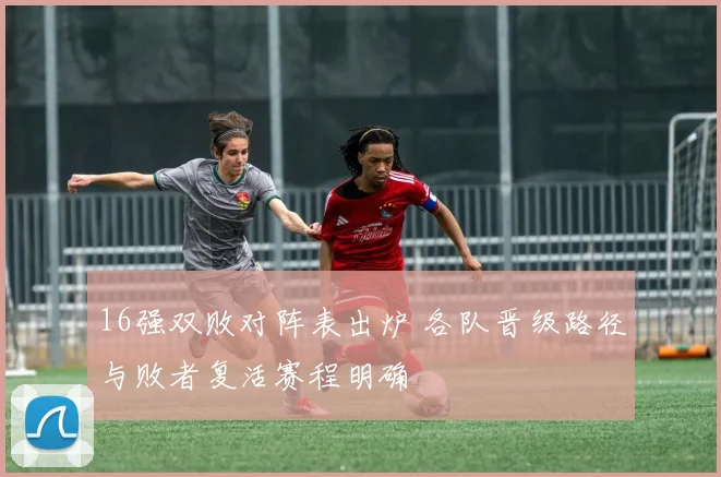 16强双败对阵表出炉 各队晋级路径与败者复活赛程明确