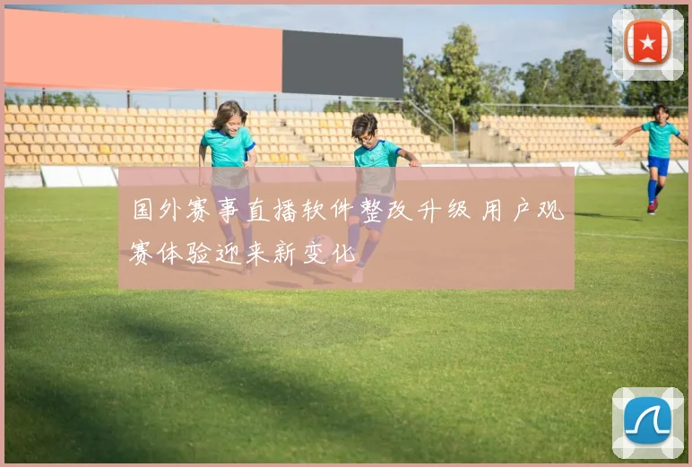 国外赛事直播软件整改升级 用户观赛体验迎来新变化