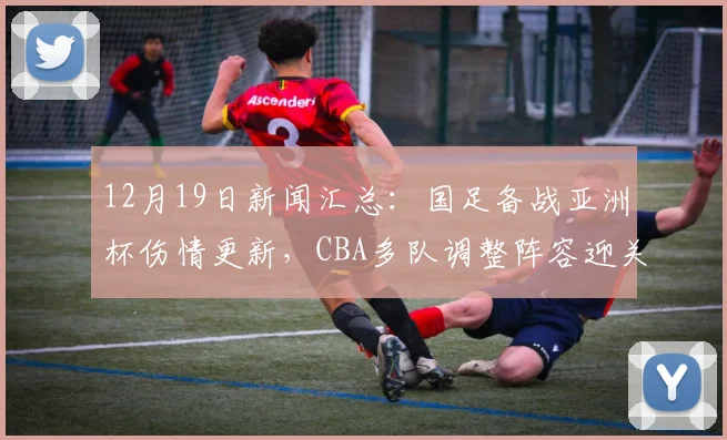 12月19日新闻汇总：国足备战亚洲杯伤情更新，CBA多队调整阵容迎关键赛程