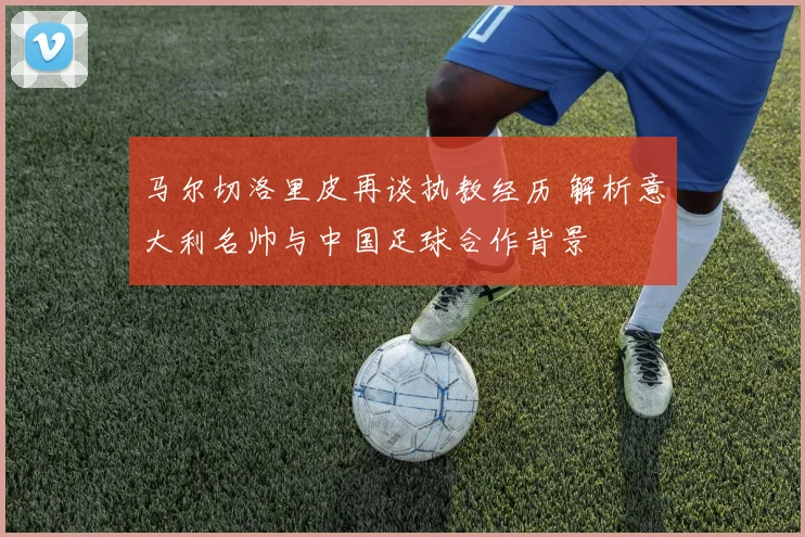 马尔切洛里皮再谈执教经历 解析意大利名帅与中国足球合作背景